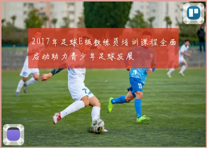 2017年足球E级教练员培训课程全面启动助力青少年足球发展