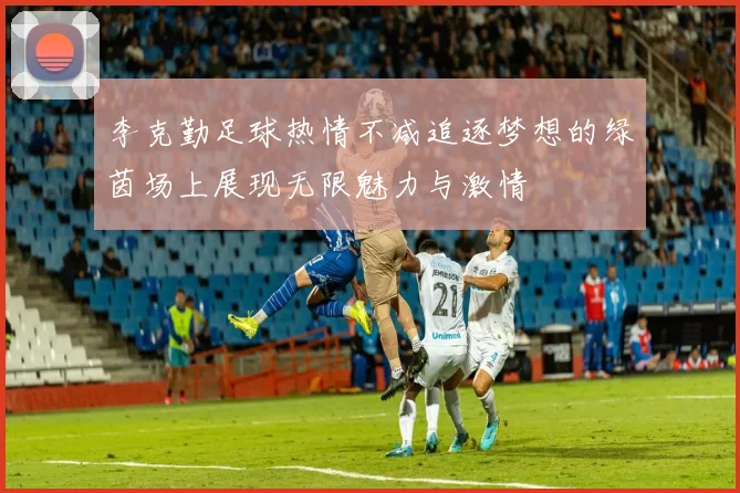 李克勤足球热情不减追逐梦想的绿茵场上展现无限魅力与激情