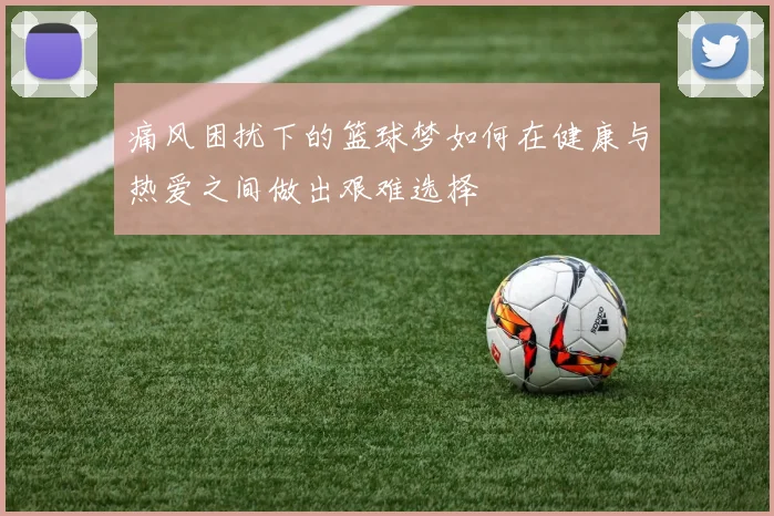 痛风困扰下的篮球梦如何在健康与热爱之间做出艰难选择