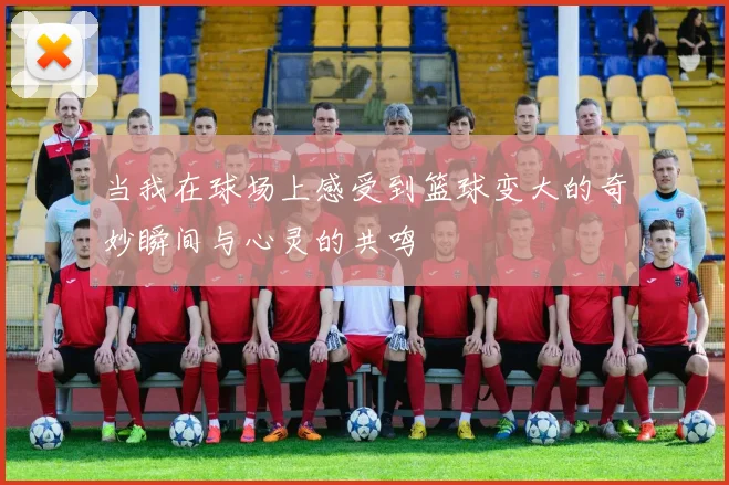 当我在球场上感受到篮球变大的奇妙瞬间与心灵的共鸣