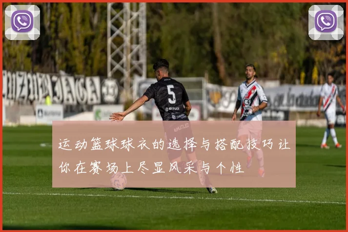 运动篮球球衣的选择与搭配技巧让你在赛场上尽显风采与个性